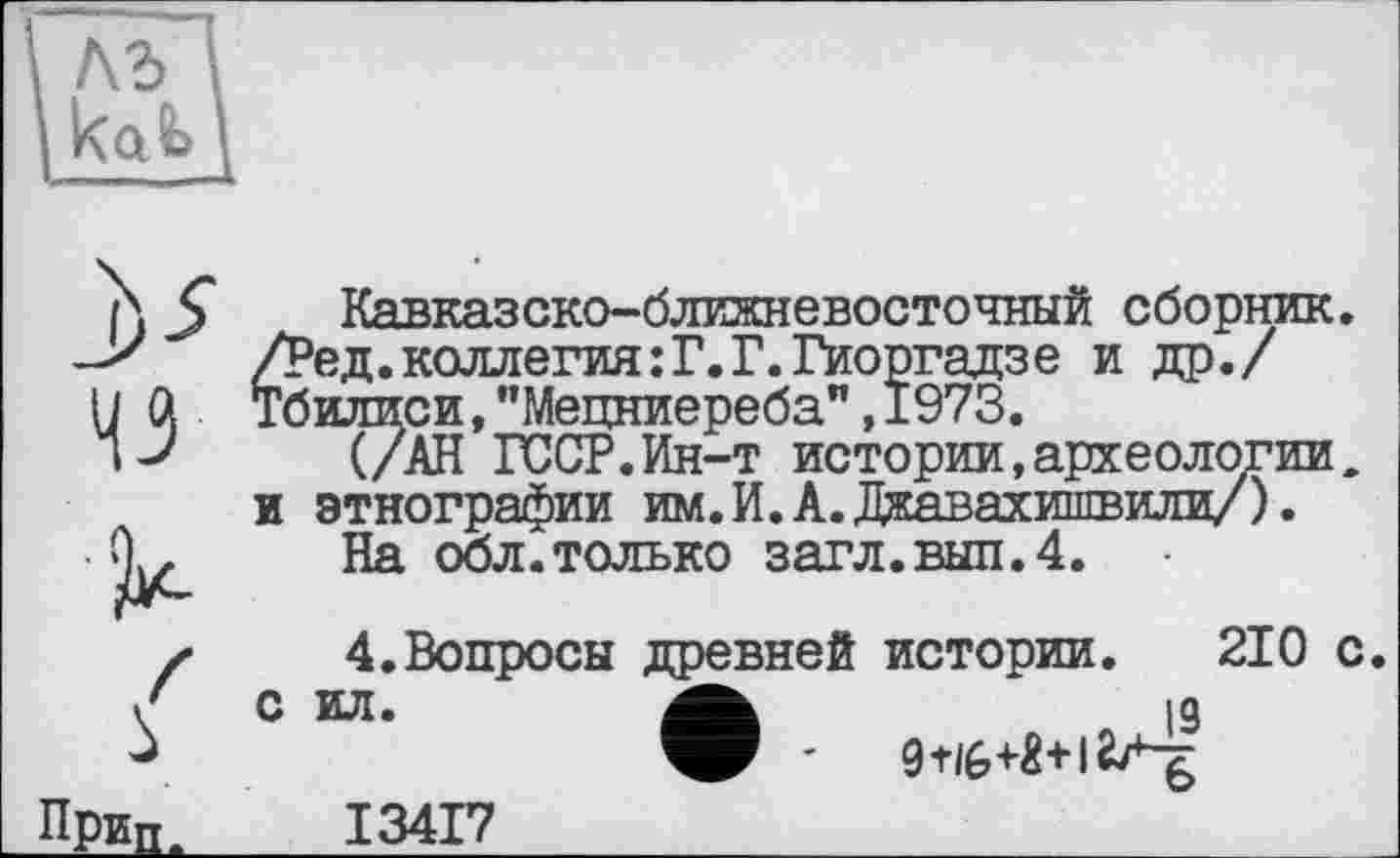 ﻿къ
43
s ПрЕд.
Кавказско-ближневосточный сборшпс. /Ред.коллегия:Г.Г.Гиоргадзе и др./ Тбилиси,"Мецниереба",1973.
(/АН ГССР.Ин-т истории,археологии, и этнографии им.И.А.Джавахишвили/).
На обл.только загл.вып.4.
4.Вопросы древней истории. 210 с. С ИЛ.	19
I34I7